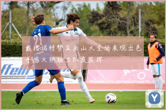 戴格诺特赞亚历山大全场表现出色手感火热助力队友发挥