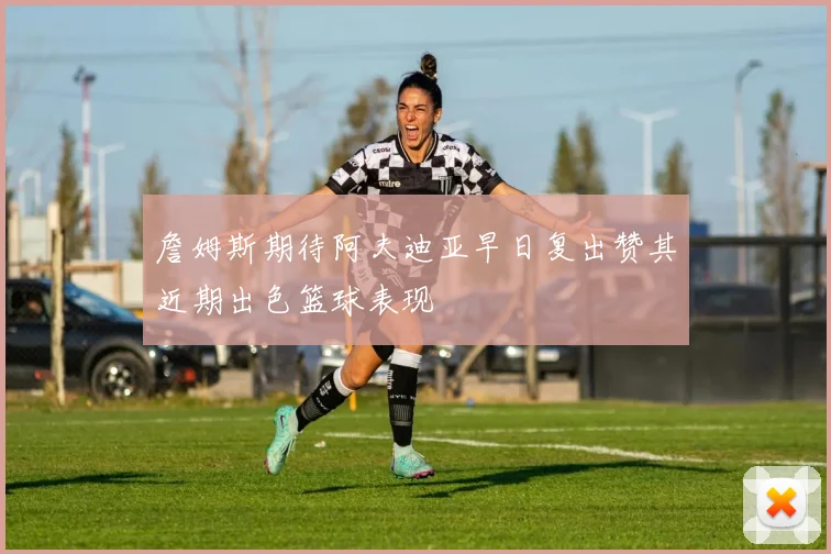 詹姆斯期待阿夫迪亚早日复出赞其近期出色篮球表现