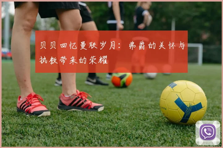 贝贝回忆曼联岁月：弗爵的关怀与执教带来的荣耀