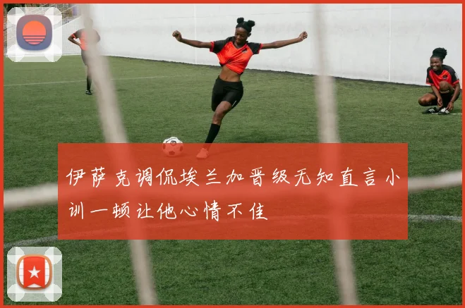 伊萨克调侃埃兰加晋级无知直言小训一顿让他心情不佳