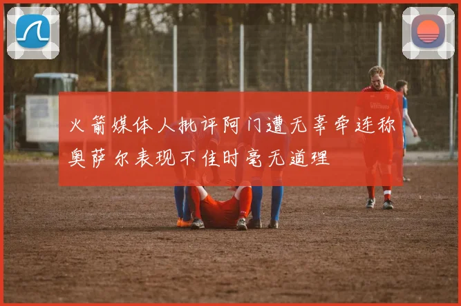 火箭媒体人批评阿门遭无辜牵连称奥萨尔表现不佳时毫无道理