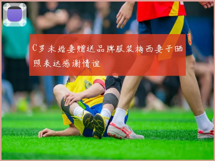 C罗未婚妻赠送品牌服装梅西妻子晒照表达感谢情谊