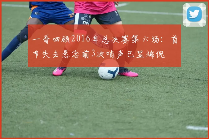 一哥回顾2016年总决赛第六场：首节失去悬念前3次哨声已显端倪