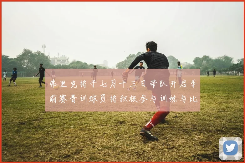 弗里克将于七月十三日带队开启季前赛青训球员将积极参与训练与比赛
