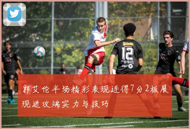 郭艾伦半场精彩表现连得7分2板展现进攻端实力与技巧