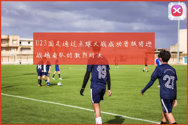 U23国足通过点球大战成功晋级将迎战越南队的激烈对决