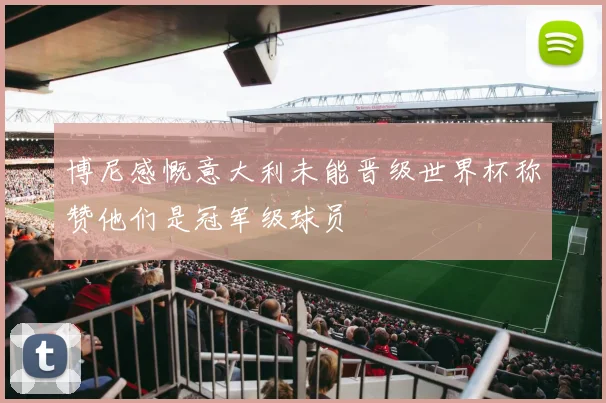 博尼感慨意大利未能晋级世界杯称赞他们是冠军级球员