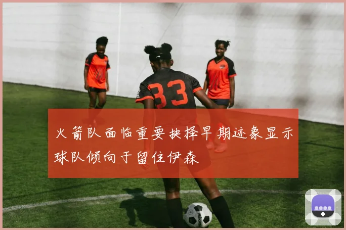 火箭队面临重要抉择早期迹象显示球队倾向于留住伊森