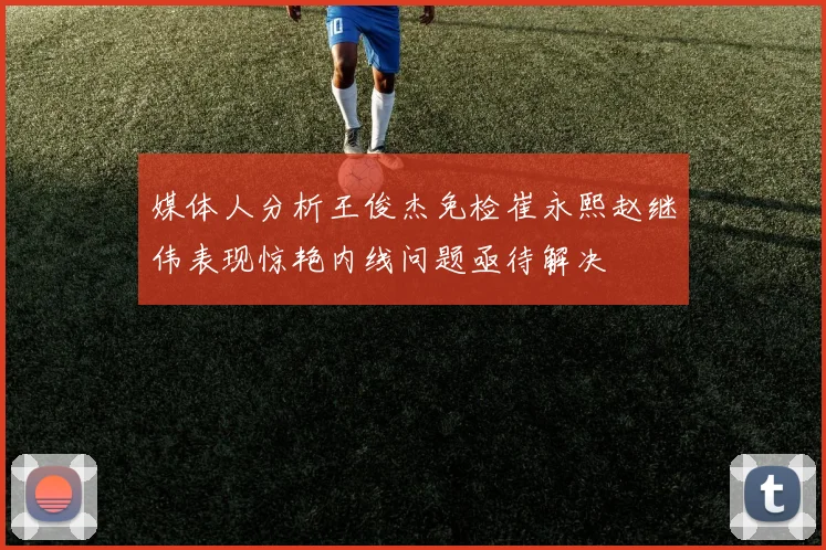 媒体人分析王俊杰免检崔永熙赵继伟表现惊艳内线问题亟待解决