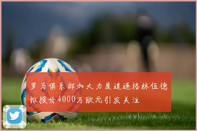罗马俱乐部加大力度追逐格林伍德拟报价4000万欧元引发关注