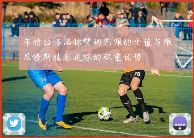 布特拉格诺称赞姆巴佩的价值与维尼修斯精彩进球的双重优势