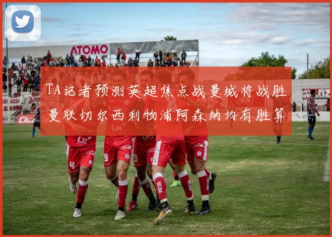 TA记者预测英超焦点战曼城将战胜曼联切尔西利物浦阿森纳均有胜算