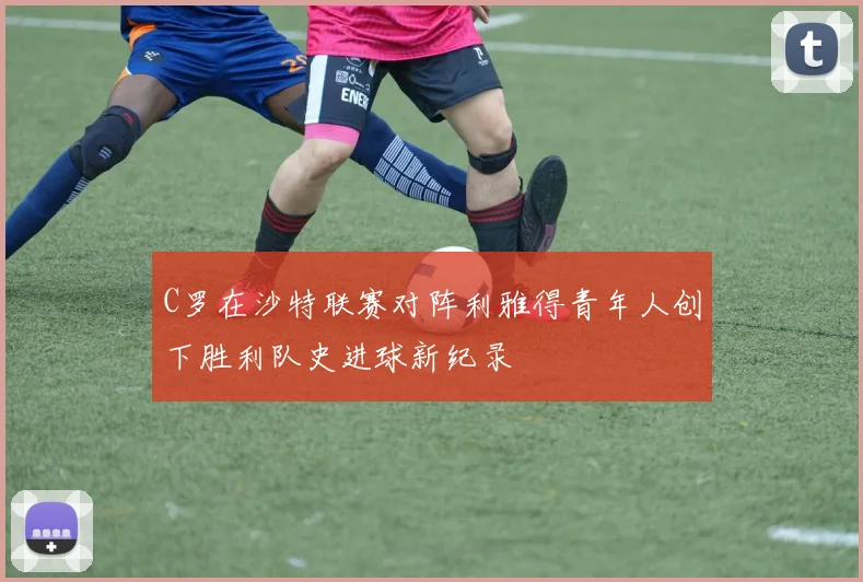 C罗在沙特联赛对阵利雅得青年人创下胜利队史进球新纪录