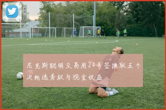尼克斯聪明交易用24号签换取五个次轮选秀权与现金收益