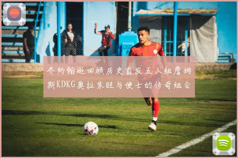 乔约翰逊回顾历史首发五人组詹姆斯KDKG奥拉朱旺与便士的传奇组合
