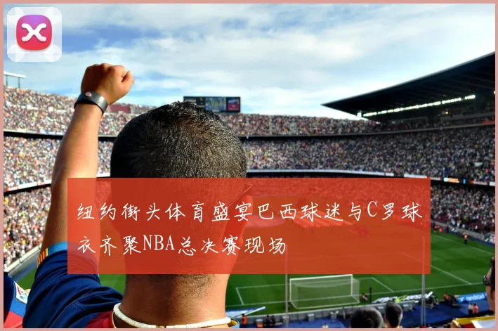 纽约街头体育盛宴巴西球迷与C罗球衣齐聚NBA总决赛现场