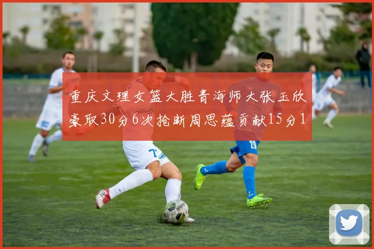 重庆文理女篮大胜青海师大张玉欣豪取30分6次抢断周思蕴贡献15分14篮板10助攻
