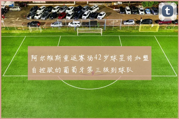 阿尔维斯重返赛场42岁球星将加盟自控股的葡萄牙第三级别球队