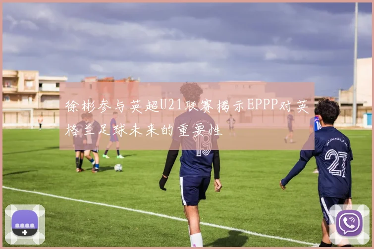 徐彬参与英超U21联赛揭示EPPP对英格兰足球未来的重要性