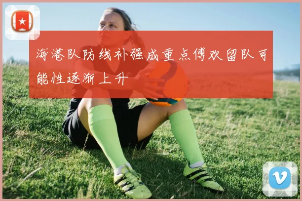 海港队防线补强成重点傅欢留队可能性逐渐上升