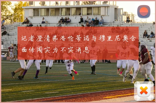 记者澄清弗洛伦蒂诺与穆里尼奥会面传闻实为不实消息