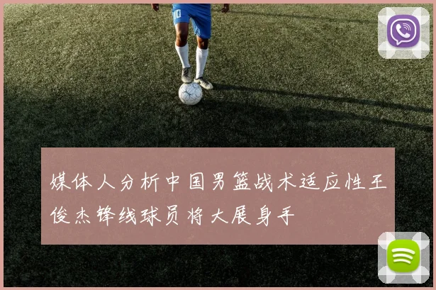 媒体人分析中国男篮战术适应性王俊杰锋线球员将大展身手